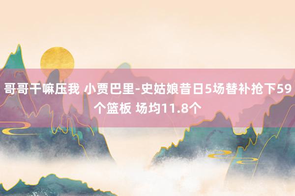 哥哥干嘛压我 小贾巴里-史姑娘昔日5场替补抢下59个篮板 场均11.8个