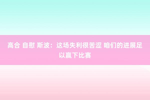 高合 自慰 斯波：这场失利很苦涩 咱们的进展足以赢下比赛