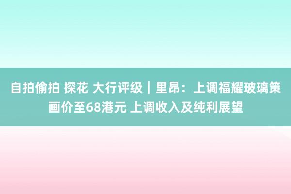 自拍偷拍 探花 大行评级｜里昂：上调福耀玻璃策画价至68港元 上调收入及纯利展望