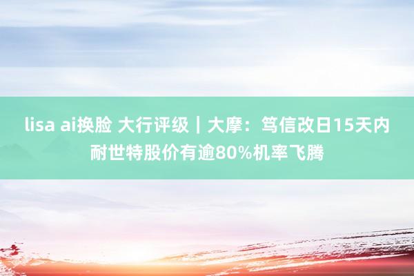 lisa ai换脸 大行评级｜大摩：笃信改日15天内耐世特股价有逾80%机率飞腾