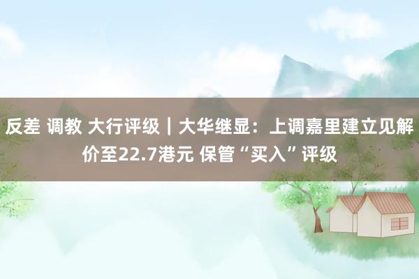 反差 调教 大行评级｜大华继显：上调嘉里建立见解价至22.7港元 保管“买入”评级