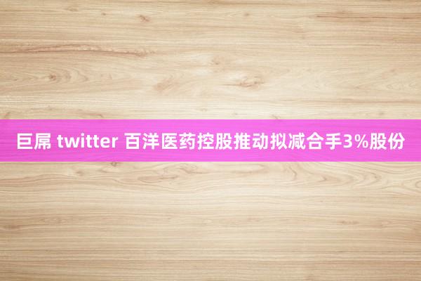巨屌 twitter 百洋医药控股推动拟减合手3%股份