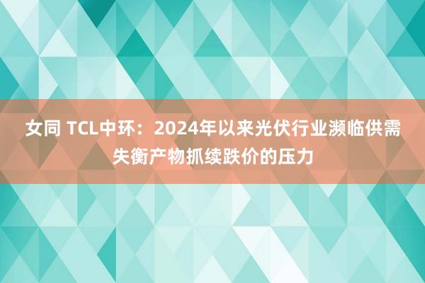 女同 TCL中环：2024年以来光伏行业濒临供需失衡产物抓续跌价的压力