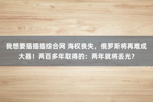 我想要插插插综合网 海权丧失，俄罗斯将再难成大器！两百多年取得的：两年就将丢光？