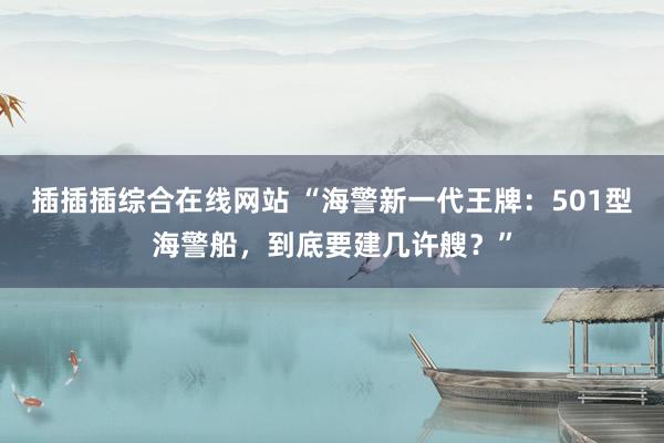 插插插综合在线网站 “海警新一代王牌：501型海警船，到底要建几许艘？”