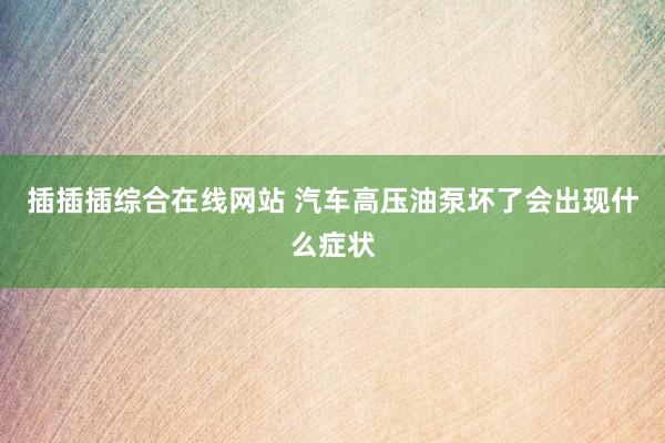 插插插综合在线网站 汽车高压油泵坏了会出现什么症状