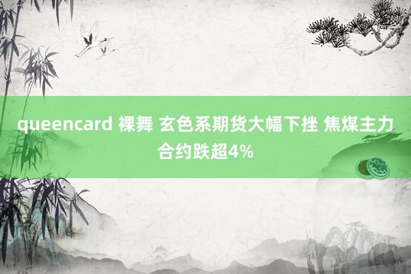queencard 裸舞 玄色系期货大幅下挫 焦煤主力合约跌超4%