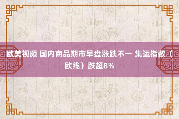 欧美视频 国内商品期市早盘涨跌不一 集运指数（欧线）跌超8%