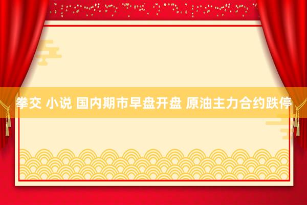 拳交 小说 国内期市早盘开盘 原油主力合约跌停