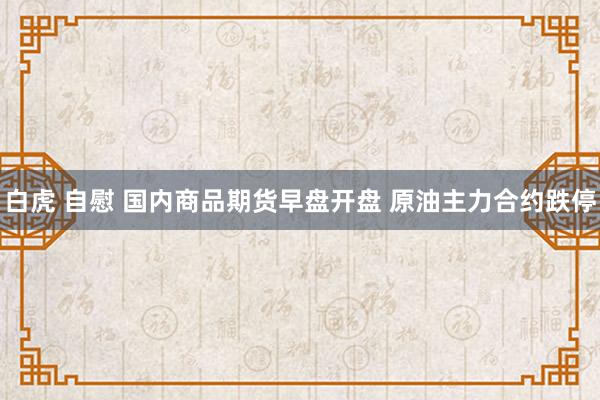 白虎 自慰 国内商品期货早盘开盘 原油主力合约跌停