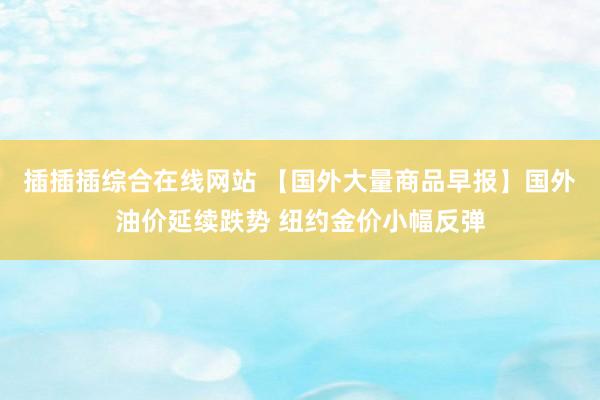插插插综合在线网站 【国外大量商品早报】国外油价延续跌势 纽约金价小幅反弹