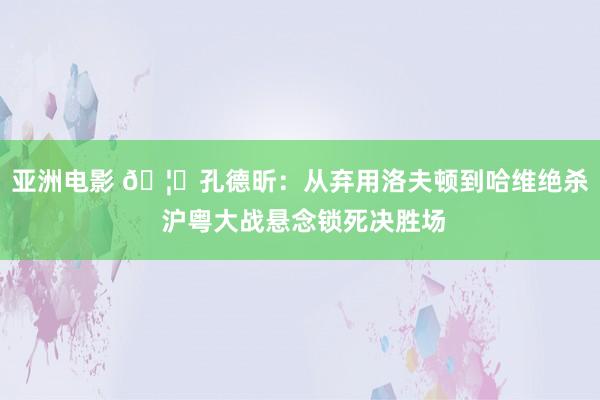 亚洲电影 🦈孔德昕：从弃用洛夫顿到哈维绝杀 沪粤大战悬念锁死决胜场