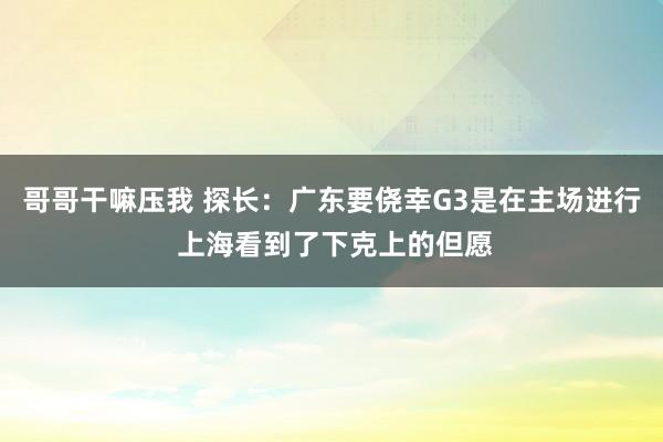 哥哥干嘛压我 探长：广东要侥幸G3是在主场进行 上海看到了下克上的但愿