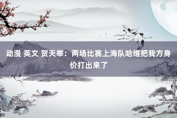 动漫 英文 贺天举：两场比赛上海队哈维把我方身价打出来了