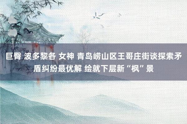 巨臀 波多黎各 女神 青岛崂山区王哥庄街谈探索矛盾纠纷最优解 绘就下层新“枫”景