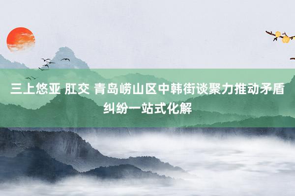 三上悠亚 肛交 青岛崂山区中韩街谈聚力推动矛盾纠纷一站式化解