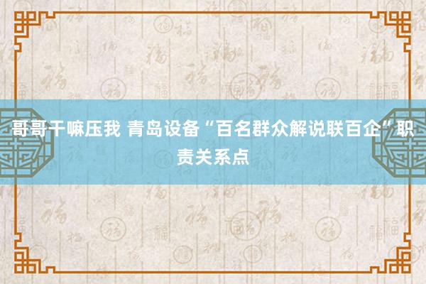 哥哥干嘛压我 青岛设备“百名群众解说联百企”职责关系点