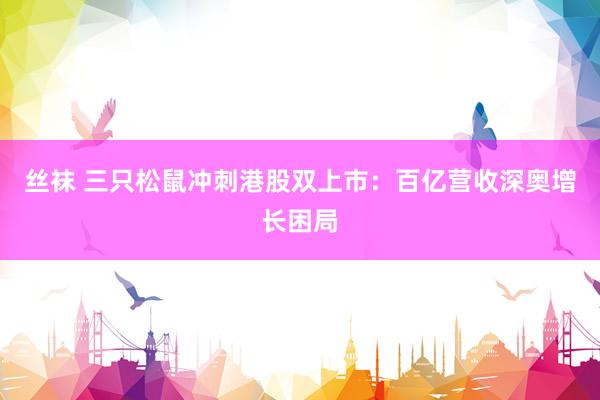 丝袜 三只松鼠冲刺港股双上市：百亿营收深奥增长困局