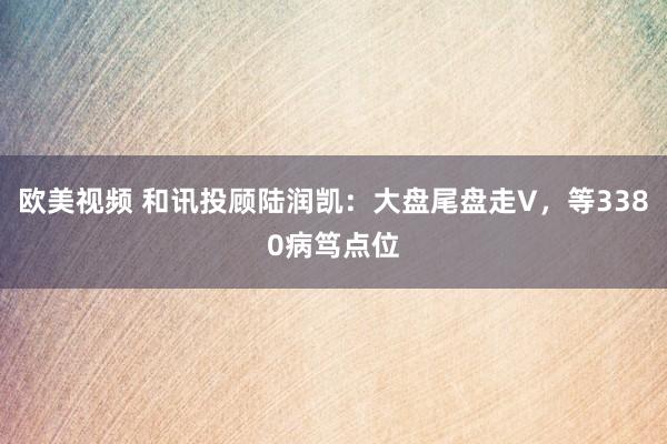 欧美视频 和讯投顾陆润凯：大盘尾盘走V，等3380病笃点位