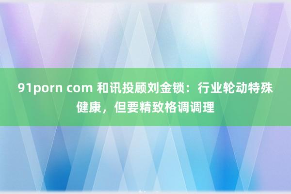 91porn com 和讯投顾刘金锁：行业轮动特殊健康，但要精致格调调理