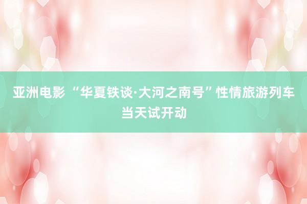 亚洲电影 “华夏铁谈·大河之南号”性情旅游列车当天试开动