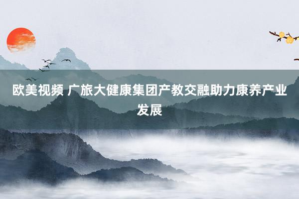 欧美视频 广旅大健康集团产教交融助力康养产业发展