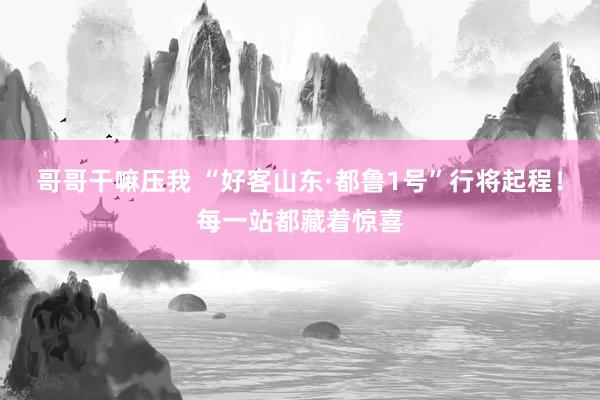 哥哥干嘛压我 “好客山东·都鲁1号”行将起程！每一站都藏着惊喜