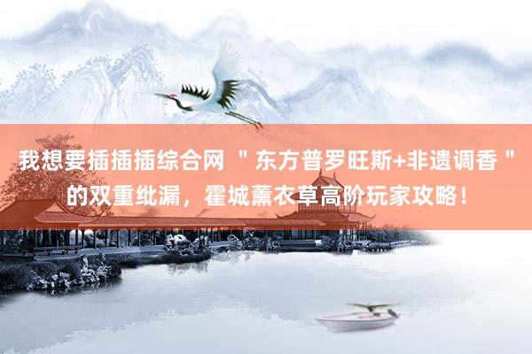 我想要插插插综合网 ＂东方普罗旺斯+非遗调香＂的双重纰漏，霍城薰衣草高阶玩家攻略！