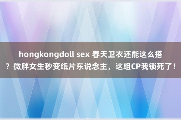 hongkongdoll sex 春天卫衣还能这么搭？微胖女生秒变纸片东说念主，这组CP我锁死了！