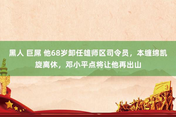 黑人 巨屌 他68岁卸任雄师区司令员，本缠绵凯旋离休，邓小平点将让他再出山