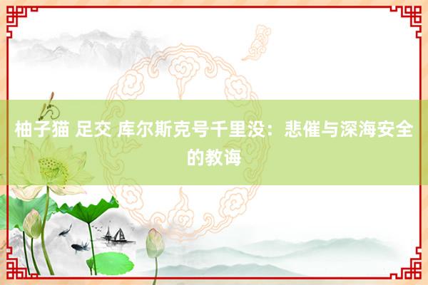柚子猫 足交 库尔斯克号千里没：悲催与深海安全的教诲