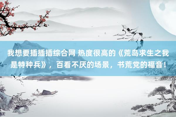 我想要插插插综合网 热度很高的《荒岛求生之我是特种兵》，百看不厌的场景，书荒党的福音！