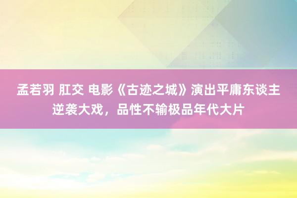 孟若羽 肛交 电影《古迹之城》演出平庸东谈主逆袭大戏，品性不输极品年代大片