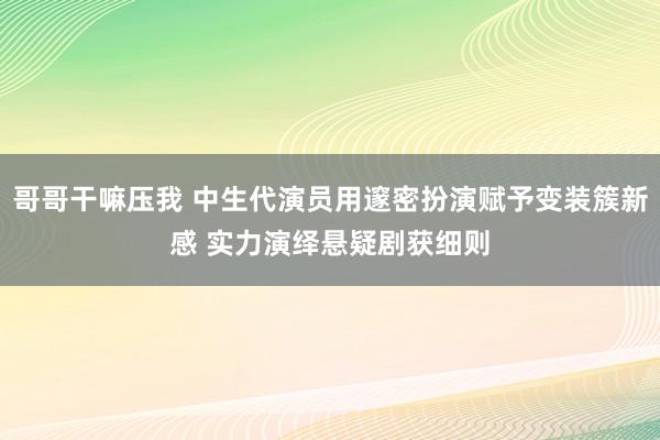 哥哥干嘛压我 中生代演员用邃密扮演赋予变装簇新感 实力演绎悬疑剧获细则