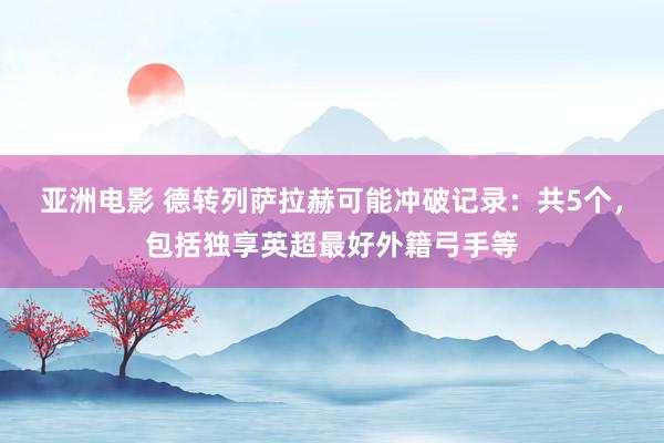 亚洲电影 德转列萨拉赫可能冲破记录：共5个，包括独享英超最好外籍弓手等