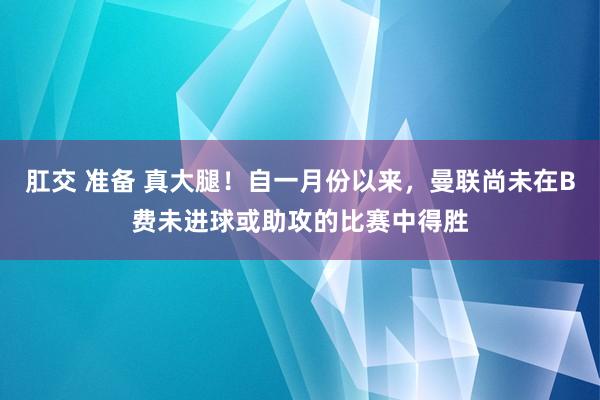 肛交 准备 真大腿！自一月份以来，曼联尚未在B费未进球或助攻的比赛中得胜