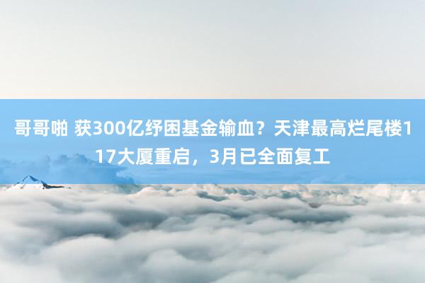 哥哥啪 获300亿纾困基金输血？天津最高烂尾楼117大厦重启，3月已全面复工