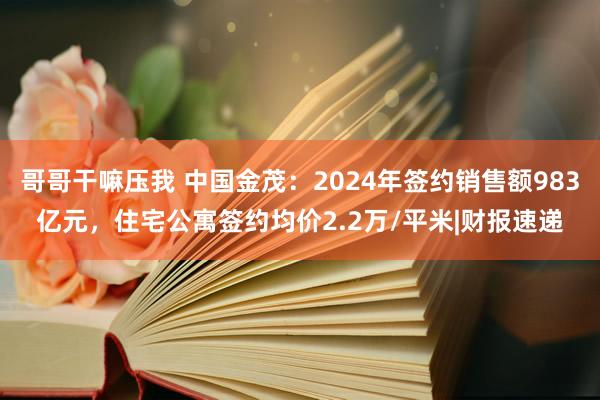 哥哥干嘛压我 中国金茂：2024年签约销售额983亿元，住宅公寓签约均价2.2万/平米|财报速递
