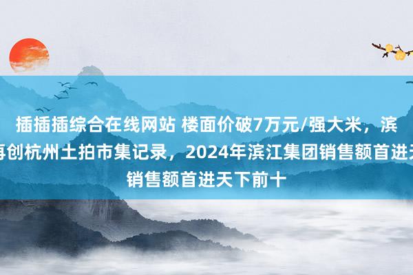 插插插综合在线网站 楼面价破7万元/强大米，滨江集团再创杭州土拍市集记录，2024年滨江集团销售额首进天下前十