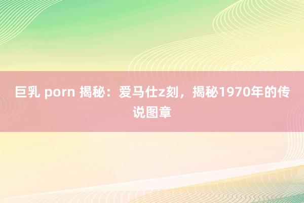 巨乳 porn 揭秘：爱马仕z刻，揭秘1970年的传说图章