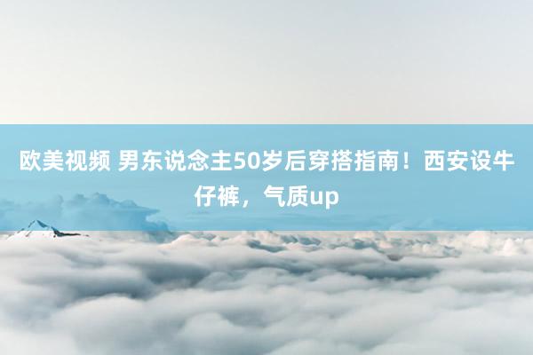 欧美视频 男东说念主50岁后穿搭指南！西安设牛仔裤，气质up