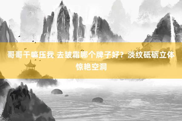 哥哥干嘛压我 去皱霜哪个牌子好？淡纹砥砺立体惊艳空洞