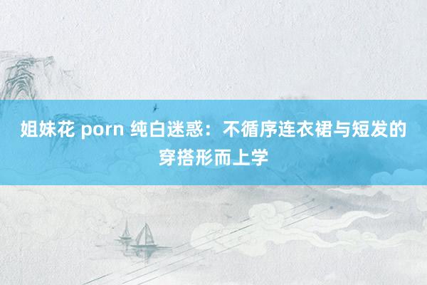 姐妹花 porn 纯白迷惑：不循序连衣裙与短发的穿搭形而上学