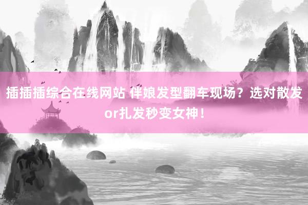 插插插综合在线网站 伴娘发型翻车现场？选对散发or扎发秒变女神！