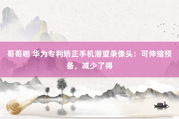 哥哥啪 华为专利矫正手机潜望录像头：可伸缩预备，减少了得