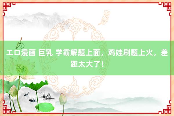 エロ漫画 巨乳 学霸解题上面，鸡娃刷题上火，差距太大了！