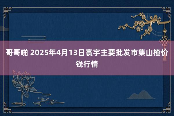 哥哥啪 2025年4月13日寰宇主要批发市集山楂价钱行情