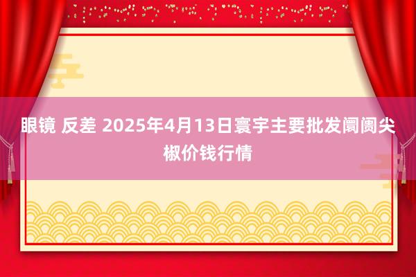 眼镜 反差 2025年4月13日寰宇主要批发阛阓尖椒价钱行情