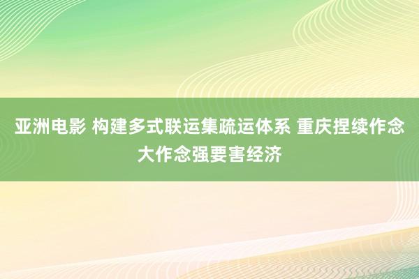 亚洲电影 构建多式联运集疏运体系 重庆捏续作念大作念强要害经济