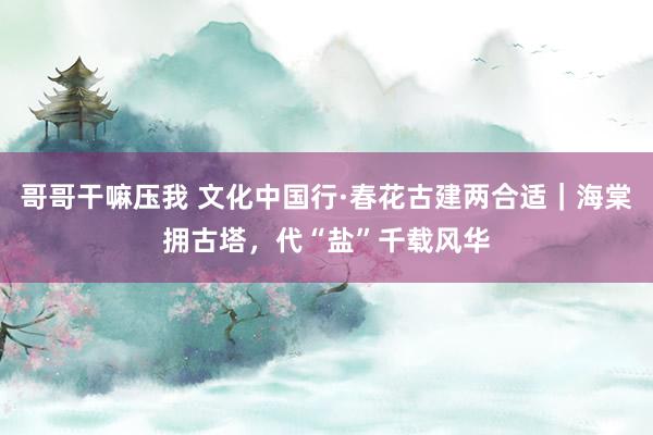 哥哥干嘛压我 文化中国行·春花古建两合适｜海棠拥古塔，代“盐”千载风华